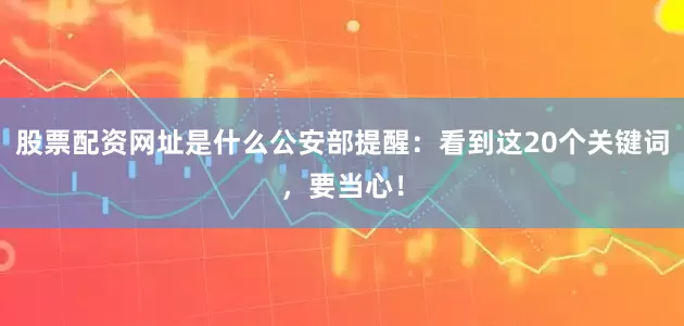 股票配资网址是什么公安部提醒：看到这20个关键词，要当心！