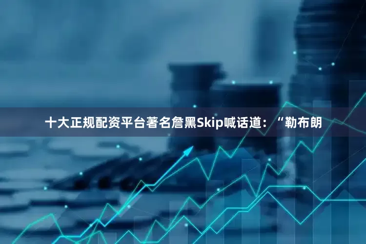 十大正规配资平台著名詹黑Skip喊话道：“勒布朗