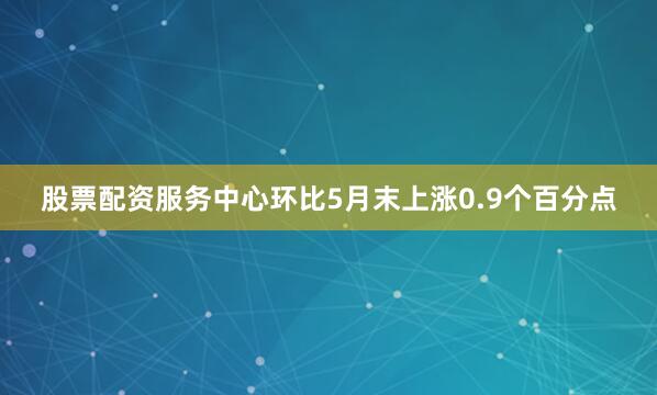 股票配资服务中心环比5月末上涨0.9个百分点