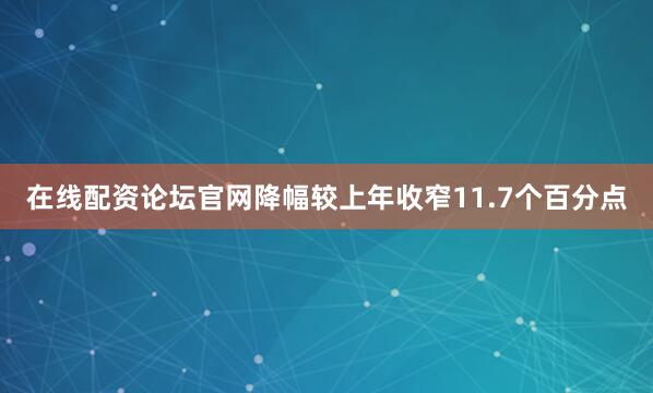在线配资论坛官网降幅较上年收窄11.7个百分点