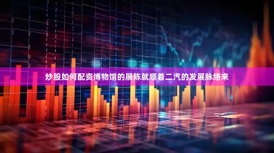 炒股如何配资博物馆的展陈就顺着二汽的发展脉络来