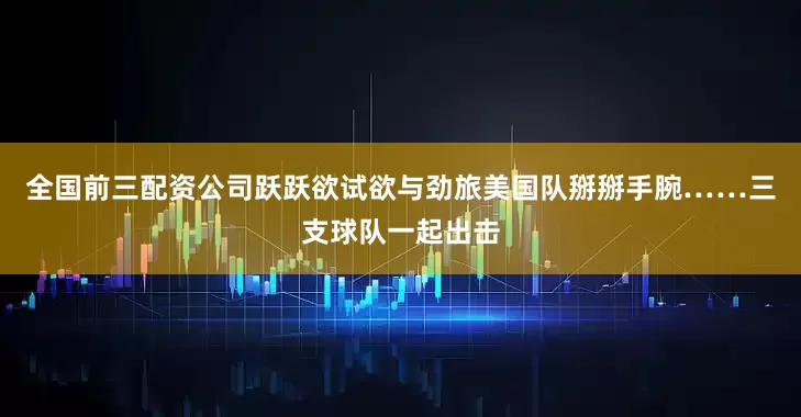 全国前三配资公司跃跃欲试欲与劲旅美国队掰掰手腕……三支球队一起出击