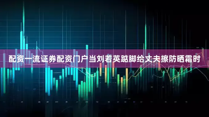 配资一流证券配资门户当刘若英踮脚给丈夫擦防晒霜时