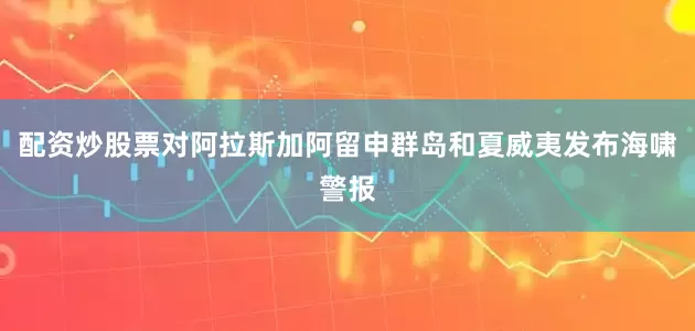 配资炒股票对阿拉斯加阿留申群岛和夏威夷发布海啸警报