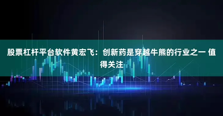 股票杠杆平台软件黄宏飞：创新药是穿越牛熊的行业之一 值得关注