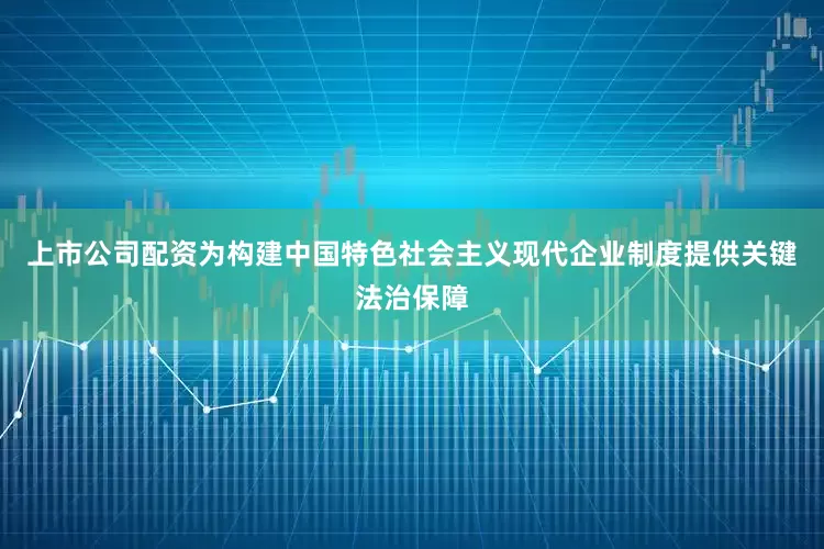 上市公司配资为构建中国特色社会主义现代企业制度提供关键法治保障