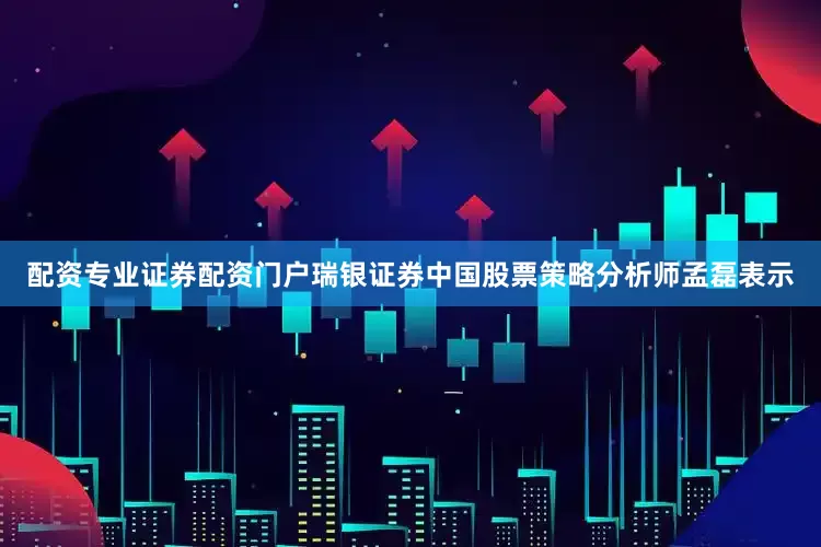 配资专业证券配资门户瑞银证券中国股票策略分析师孟磊表示