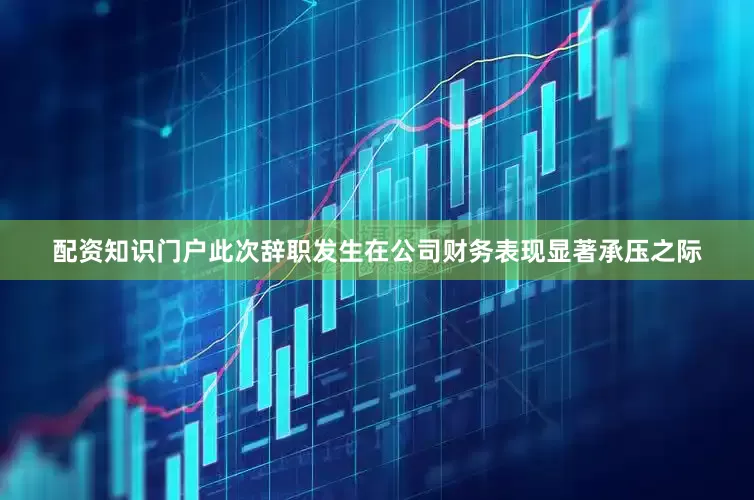 配资知识门户　　此次辞职发生在公司财务表现显著承压之际