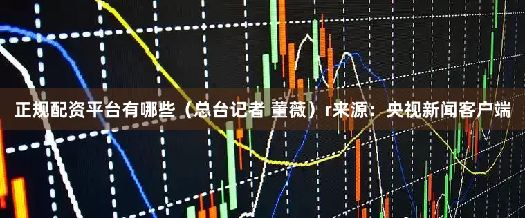 正规配资平台有哪些（总台记者 董薇）r来源：央视新闻客户端