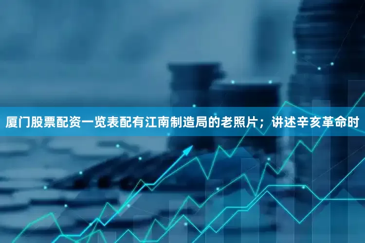 厦门股票配资一览表配有江南制造局的老照片；讲述辛亥革命时