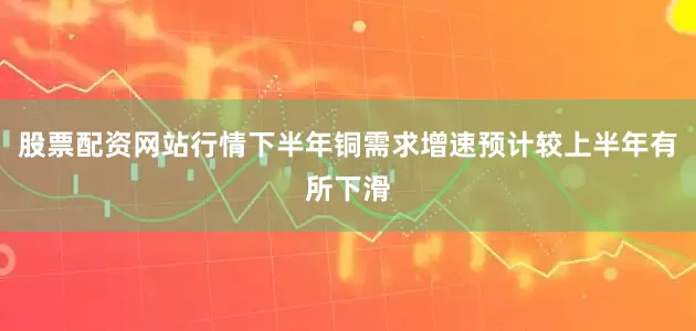 股票配资网站行情下半年铜需求增速预计较上半年有所下滑