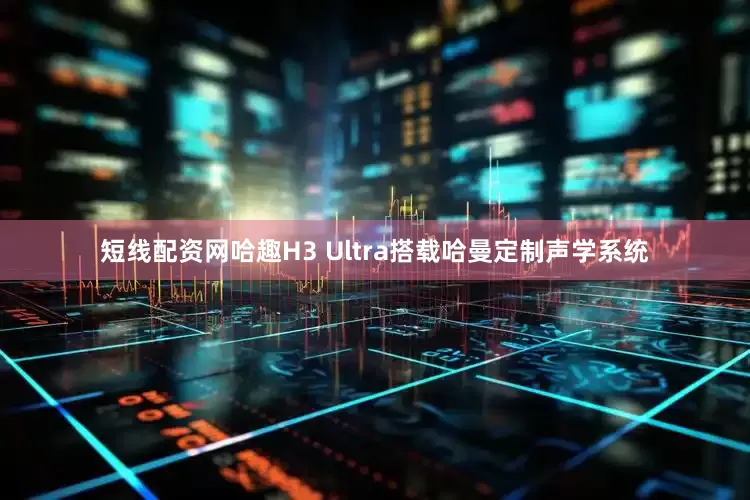 短线配资网哈趣H3 Ultra搭载哈曼定制声学系统